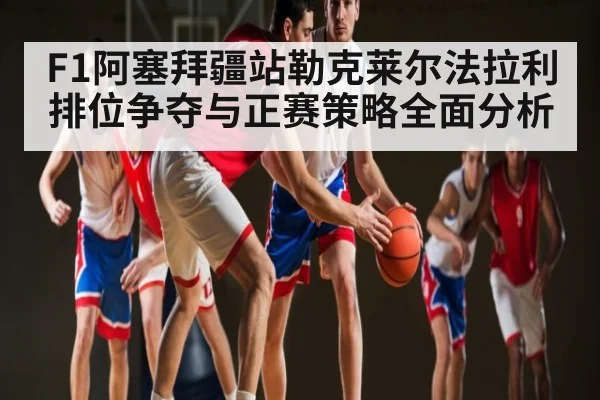 F1阿塞拜疆站勒克莱尔法拉利排位争夺与正赛策略全面分析