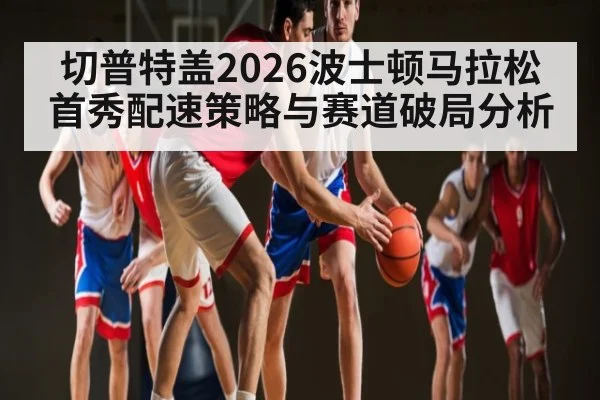 切普特盖2026波士顿马拉松首秀配速策略与赛道破局分析